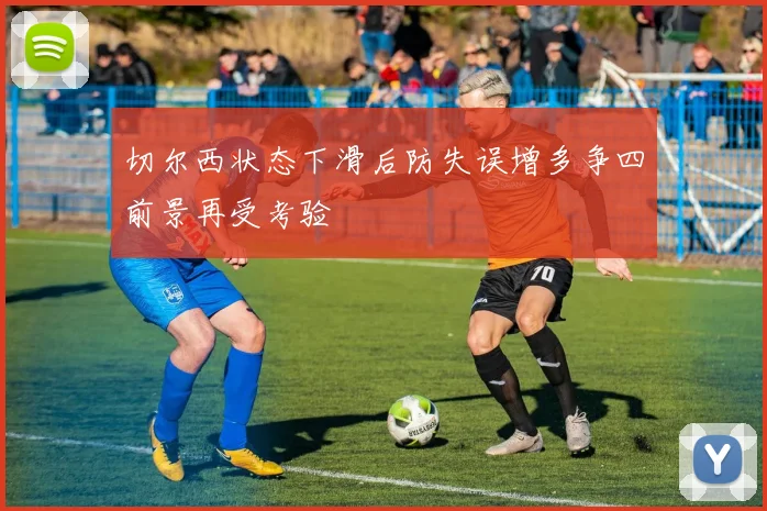 切尔西状态下滑后防失误增多争四前景再受考验