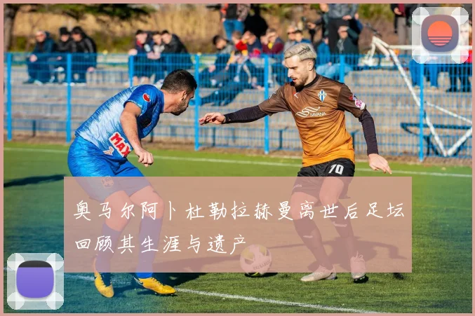 奥马尔阿卜杜勒拉赫曼离世后足坛回顾其生涯与遗产