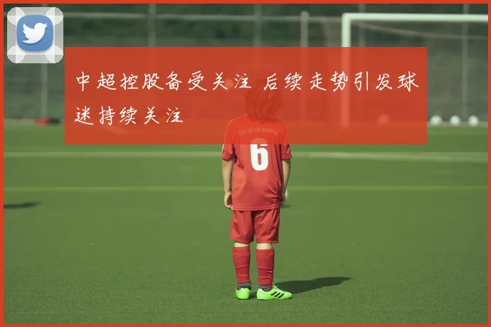 中超控股备受关注 后续走势引发球迷持续关注