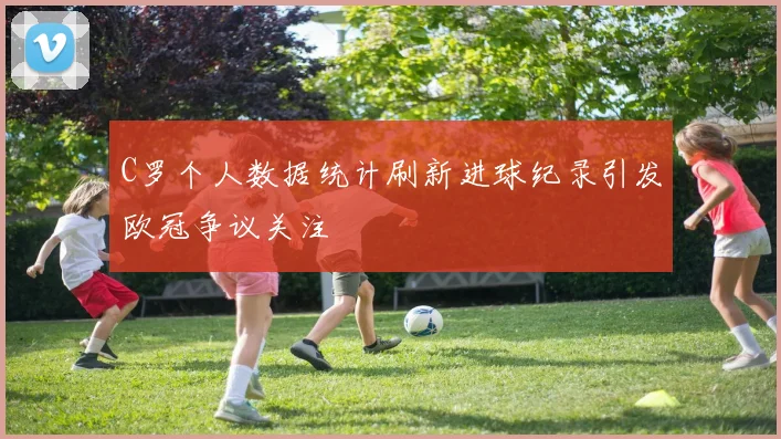 C罗个人数据统计刷新进球纪录引发欧冠争议关注