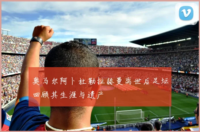 奥马尔阿卜杜勒拉赫曼离世后足坛回顾其生涯与遗产